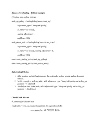 Amazon AutoScaling – Python Example
#Creating auto-scaling policies
scale_up_policy = ScalingPolicy(name='scale_up',
adjustment_type='ChangeInCapacity',
as_name='My-Group',
scaling_adjustment=1,
cooldown=180)
scale_down_policy =ScalingPolicy(name='scale_down',
adjustment_type='ChangeInCapacity',
as_name='My-Group', scaling_adjustment=-1,
cooldown=180)
conn.create_scaling_policy(scale_up_policy)
conn.create_scaling_policy(scale_down_policy)
AutoScaling Policies:
1. After creating an AutoScaling group, the policies for scaling up and scaling down are
defined.
2. In this example, a scale up policy with adjustment type ChangeInCapacity and scaling_ad
justment = 1 isdefined.
3. Similarly a scale down policy with adjustment type ChangeInCapacity and scaling_ad
justment = -1 isdefined.
CloudWatch Alarms
#Connecting to CloudWatch
cloudwatch = boto.ec2.cloudwatch.connect_to_region(REGION,
aws_access_key_id=ACCESS_KEY,
 