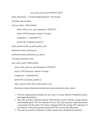 aws_secret_access_key=SECRET_KEY)
alarm_dimensions = {"AutoScalingGroupName": 'My-Group'}
#Creating scale-up alarm
scale_up_alarm = MetricAlarm(
name='scale_up_on_cpu', namespace='AWS/EC2',
metric='CPUUtilization', statistic='Average',
comparison='>', threshold='70',
period='60', evaluation_periods=2,
alarm_actions=[scale_up_policy.policy_arn],
dimensions=alarm_dimensions)
cloudwatch.create_alarm(scale_up_alarm)
#Creating scale-down alarm
scale_down_alarm =MetricAlarm(
name='scale_down_on_cpu',namespace='AWS/EC2',
metric='CPUUtilization', statistic='Average',
comparison='<',threshold='40',
period='60', evaluation_periods=2,
alarm_actions=[scale_down_policy.policy_arn],
dimensions=alarm_dimensions) cloudwatch.create_alarm(scale_down_alarm)
1. With the scaling policies defined, the next step is to create Amazon CloudWatch alarms
that trigger thesepolicies.
2. The scale up alarm is defined using the CPUUtilization metric with the Average statistic
and threshold greater 70% for a period of 60 sec. The scale up policy created previously
is associated with this alarm. This alarm is triggered when the average CPU utilization of
the instances in the group becomes greater than 70% for more than 60seconds.
3. The scale down alarm is defined in a similar manner with a threshold less than50%.
 
