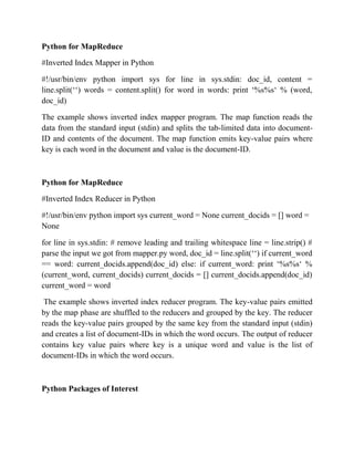 Python for MapReduce
#Inverted Index Mapper in Python
#!/usr/bin/env python import sys for line in sys.stdin: doc_id, content =
line.split(‘‘) words = content.split() for word in words: print ‘%s%s‘ % (word,
doc_id)
The example shows inverted index mapper program. The map function reads the
data from the standard input (stdin) and splits the tab-limited data into document-
ID and contents of the document. The map function emits key-value pairs where
key is each word in the document and value is the document-ID.
Python for MapReduce
#Inverted Index Reducer in Python
#!/usr/bin/env python import sys current_word = None current_docids = [] word =
None
for line in sys.stdin: # remove leading and trailing whitespace line = line.strip() #
parse the input we got from mapper.py word, doc_id = line.split(‘‘) if current_word
== word: current_docids.append(doc_id) else: if current_word: print ‘%s%s‘ %
(current_word, current_docids) current_docids = [] current_docids.append(doc_id)
current_word = word
The example shows inverted index reducer program. The key-value pairs emitted
by the map phase are shuffled to the reducers and grouped by the key. The reducer
reads the key-value pairs grouped by the same key from the standard input (stdin)
and creates a list of document-IDs in which the word occurs. The output of reducer
contains key value pairs where key is a unique word and value is the list of
document-IDs in which the word occurs.
Python Packages of Interest
 