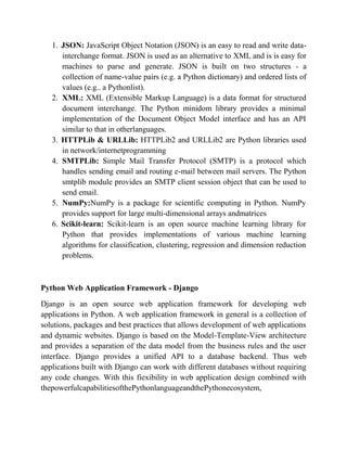 1. JSON: JavaScript Object Notation (JSON) is an easy to read and write data-
interchange format. JSON is used as an alternative to XML and is is easy for
machines to parse and generate. JSON is built on two structures - a
collection of name-value pairs (e.g. a Python dictionary) and ordered lists of
values (e.g.. a Pythonlist).
2. XML: XML (Extensible Markup Language) is a data format for structured
document interchange. The Python minidom library provides a minimal
implementation of the Document Object Model interface and has an API
similar to that in otherlanguages.
3. HTTPLib & URLLib: HTTPLib2 and URLLib2 are Python libraries used
in network/internetprogramming
4. SMTPLib: Simple Mail Transfer Protocol (SMTP) is a protocol which
handles sending email and routing e-mail between mail servers. The Python
smtplib module provides an SMTP client session object that can be used to
send email.
5. NumPy:NumPy is a package for scientific computing in Python. NumPy
provides support for large multi-dimensional arrays andmatrices
6. Scikit-learn: Scikit-learn is an open source machine learning library for
Python that provides implementations of various machine learning
algorithms for classification, clustering, regression and dimension reduction
problems.
Python Web Application Framework - Django
Django is an open source web application framework for developing web
applications in Python. A web application framework in general is a collection of
solutions, packages and best practices that allows development of web applications
and dynamic websites. Django is based on the Model-Template-View architecture
and provides a separation of the data model from the business rules and the user
interface. Django provides a unified API to a database backend. Thus web
applications built with Django can work with different databases without requiring
any code changes. With this fiexibility in web application design combined with
thepowerfulcapabilitiesofthePythonlanguageandthePythonecosystem,
 