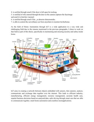 4. is notified through email if the door is left open for toolong.
5. is notified of who entered through the door as the camera captures the faceimage
and send it to him/her viaemail.
6. is notified through email if the _re detector detectssmoke.
7. is able to control the surveillance car from anywhere to monitor his/herhome.
As the field of Home Automation through IoT is a wide application in a very wide and
challenging field due to the reasons mentioned in the previous paragraphs, I chose to work on
that field as part of this thesis, specifically in maintaining and ensuring security and safety inside
home.
IoT aims in creating a network between objects embedded with sensors, that canstore, analyze,
communicate and exchange data together over the internet. This leads to efficient industry,
manufacturing, efficient energy management, resource management, accurate health care,
smarter business decisions based on analyzed data, safer driving through smart cars that are able
to communicate together, smart home automation and countless moreapplications.
 