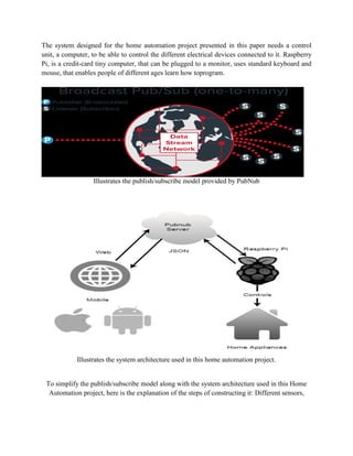 The system designed for the home automation project presented in this paper needs a control
unit, a computer, to be able to control the different electrical devices connected to it. Raspberry
Pi, is a credit-card tiny computer, that can be plugged to a monitor, uses standard keyboard and
mouse, that enables people of different ages learn how toprogram.
Illustrates the publish/subscribe model provided by PubNub
Illustrates the system architecture used in this home automation project.
To simplify the publish/subscribe model along with the system architecture used in this Home
Automation project, here is the explanation of the steps of constructing it: Different sensors,
 