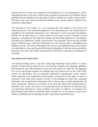 cameras and servo motors were connected to the Raspberry Pi. It was programmed to collect
and publish the data, in the form of JSON string, acquired from these devices to PubNub. Data is
published from the Raspberry Pi by providing it with the "publish key" and the "channel name".
The data is sent to the channel provided by PubNub servers, and forwarded by PubNub to the
subscribers of thischannel.
The subscriber in this scenario, of a user acquiring data and readings by the sensors and
monitoring devices, is the web/mobile application. The "subscription key" and "channel name" is
embedded in the web/mobile application's code. Allowing it to receive messages forwarded by
PubNub. On the other hand, in a scenario where the user wants to send a command to home
appliances, controlling the LED lights for example, the web/mobile application is the publisher
provided by the "publish key" and the "channel name".The commend is sent in the form of JSON
string to PubNub servers, while the "subscription key" and "channel name" is embedded in the
Raspberry Pi code. This allows the Raspberry Pi to receive any published strings on the channel
it is subscribed to. Upon receiving the JSON string, the Raspberry Pi take the action specified by
that string. This allows full control and monitoring of all devices connected to the Raspberry Pi
by theuser.
Case Study in IoT: Smart Cities
The Internet-of-Things (IoT) is the novel cutting-edge technology which proffers to connect
plethora of digital devices endowed with several sensing, actuation and computing capabilities
with the Internet, thus offers manifold new services in the context of a smart city. The appealing
IoT services and big data analytics are enabling smart city initiatives all over the world. These
services are transforming cities by improving infrastructure, transportation systems, reduced
traffic congestion, waste management and the quality of human life. In this paper, we devise a
taxonomy to best bring forth a generic overview of IoT paradigm for smart cities, integrated
information and communication technologies (ICT), network types, possible opportunities and
major requirements. Moreover, an overview of the up-to-date efforts from standard bodies is
presented. Later, we give an overview of existing open source IoT platforms for realizing smart
city applications followed by several exemplary case studies. In addition, we summarize the
latest synergies and initiatives worldwide taken to promote IoT in the context of smart cities.
Finally, we highlight several challenges in order to give future researchdirections.
 
