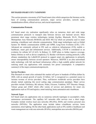 IOT BASED SMART CITY TAXONOMY
This section presents a taxonomy of IoT based smart cities which categorizes the literature on the
basis of existing communication protocols, major service providers, network types,
standardization efforts, offered services, and crucial requirements.
Communication Protocols
IoT based smart city realization significantly relies on numerous short and wide range
communication protocols to transport data between devices and backend servers. Most
prominent short range wireless technologies include Zig-Bee, Bluetooth, Wi-Fi, Wireless
Metropolitan Area Network (WiMAX) and IEEE 802.11p which are primarily used in smart
metering, e-healthcare and vehicular communication. Wide range technologies such as Global
System for Mobile communication (GSM) and GPRS, Long-Term Evolution (LTE), LTE-
Advanced are commonly utilized in ITS such as vehicle-to infrastructure (V2I), mobile e-
healthcare, smart grid and infotainment services. Additionally, LTE-M is considered as an
evolution for cellular IoT (C-IoT). In Release 13, 3GPP plans to further improve coverage,
battery lifetime as well as device complexity [7]. Besides well-known existing protocols, LoRa
alliance standardizes the LoRaWAN protocol to support smart city applications to primarily
ensure interoperability between several operators. Moreover, SIGFOX is an ultra narrowband
radio technology with full star-based infrastructure offers a high scalable global network for
realizing smart city applications with extremely low power consumption. A comparative
summary2 of the major communicationprotocols.
Service Providers
Pike Research on smart cities estimated this market will grow to hundreds of billion dollars by
2020, with an annual growth of nearly 16 billion. IoT is recognized as a potential source to
increase revenue of service providers. Thus, well-known worldwide service providers have
already started exploring this novel cutting edge communication paradigm. Major service
providers include Telefonica, SK telecom, Nokia, Ericsson, Vodafone, NTT Docomo, Orange,
Telenor group and AT&T which offer variety of services and platforms for smart city
applications such as ITS and logistics, smart metering, home automation and e-healthcare.
Network Types
IoT based smart city applications rely on numerous network topologies to accomplish a fully
autonomous environment. The capillary IoT networks offer services over a short range.
Examples include wireless local area networks (WLANs), BANs and wireless personal area
networks (WPANs). The application areas include indoor e-healthcare services, home
automation, street lighting. On the other hand, applications such as ITS, mobile e-healthcare and
waste management use wide area networks (WANs), metropolitan area networks (MANs),and
 