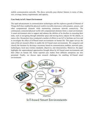 mobile communication networks. The above networks pose distinct features in terms of data,
size, coverage, latency requirements, and capacity.
Case Study in IoT: Smart Environment
The rapid advancements in communication technologies and the explosive growth of Internet of
Things (IoT) have enabled the physical world to invisibly interweave with actuators, sensors, and
other computational elements while maintaining continuous network connectivity. The
continuously connected physical world with computational elements forms a smart environment.
A smart environment aims to support and enhance the abilities of its dwellers in executing their
tasks, such as navigating through unfamiliar space and moving heavy objects for the elderly, to
name a few. Researchers have conducted a number of efforts to use IoT to facilitate our lives and
to investigate the effect of IoTbased smart environments on human life. This paper surveys the
state-of-the-art research efforts to enable the IoT-based smart environments. We categorize and
classify the literature by devising a taxonomy based on communication enablers, network types,
technologies, local area wireless standards, objectives, and characteristics. Moreover, the paper
highlights the unprecedented opportunities brought about by IoT-based smart environments and
their effect on human life. Some reported case studies from different enterprises are also
presented. Finally, we discuss open research challenges for enabling IoT-based smart
environments.
 