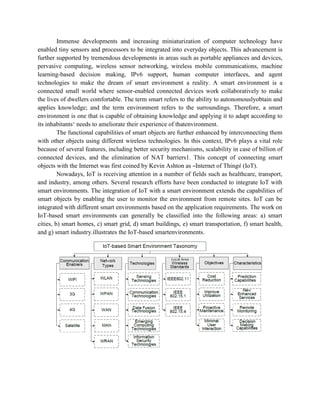 Immense developments and increasing miniaturization of computer technology have
enabled tiny sensors and processors to be integrated into everyday objects. This advancement is
further supported by tremendous developments in areas such as portable appliances and devices,
pervasive computing, wireless sensor networking, wireless mobile communications, machine
learning-based decision making, IPv6 support, human computer interfaces, and agent
technologies to make the dream of smart environment a reality. A smart environment is a
connected small world where sensor-enabled connected devices work collaboratively to make
the lives of dwellers comfortable. The term smart refers to the ability to autonomouslyobtain and
applies knowledge; and the term environment refers to the surroundings. Therefore, a smart
environment is one that is capable of obtaining knowledge and applying it to adapt according to
its inhabitants‘ needs to ameliorate their experience of thatenvironment.
The functional capabilities of smart objects are further enhanced by interconnecting them
with other objects using different wireless technologies. In this context, IPv6 plays a vital role
because of several features, including better security mechanisms, scalability in case of billion of
connected devices, and the elimination of NAT barriers1. This concept of connecting smart
objects with the Internet was first coined by Kevin Ashton as ―Internet of Things‖ (IoT).
Nowadays, IoT is receiving attention in a number of fields such as healthcare, transport,
and industry, among others. Several research efforts have been conducted to integrate IoT with
smart environments. The integration of IoT with a smart environment extends the capabilities of
smart objects by enabling the user to monitor the environment from remote sites. IoT can be
integrated with different smart environments based on the application requirements. The work on
IoT-based smart environments can generally be classified into the following areas: a) smart
cities, b) smart homes, c) smart grid, d) smart buildings, e) smart transportation, f) smart health,
and g) smart industry.illustrates the IoT-based smartenvironments.
 
