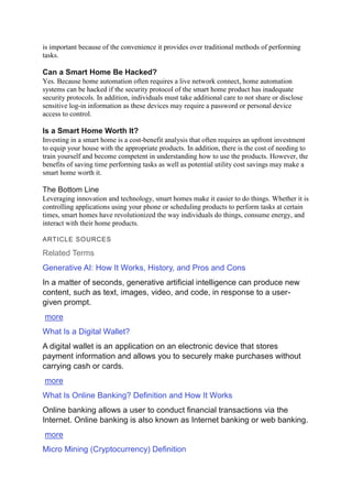 is important because of the convenience it provides over traditional methods of performing
tasks.
Can a Smart Home Be Hacked?
Yes. Because home automation often requires a live network connect, home automation
systems can be hacked if the security protocol of the smart home product has inadequate
security protocols. In addition, individuals must take additional care to not share or disclose
sensitive log-in information as these devices may require a password or personal device
access to control.
Is a Smart Home Worth It?
Investing in a smart home is a cost-benefit analysis that often requires an upfront investment
to equip your house with the appropriate products. In addition, there is the cost of needing to
train yourself and become competent in understanding how to use the products. However, the
benefits of saving time performing tasks as well as potential utility cost savings may make a
smart home worth it.
The Bottom Line
Leveraging innovation and technology, smart homes make it easier to do things. Whether it is
controlling applications using your phone or scheduling products to perform tasks at certain
times, smart homes have revolutionized the way individuals do things, consume energy, and
interact with their home products.
ARTICLE SOURCES
Related Terms
Generative AI: How It Works, History, and Pros and Cons
In a matter of seconds, generative artificial intelligence can produce new
content, such as text, images, video, and code, in response to a user-
given prompt.
more
What Is a Digital Wallet?
A digital wallet is an application on an electronic device that stores
payment information and allows you to securely make purchases without
carrying cash or cards.
more
What Is Online Banking? Definition and How It Works
Online banking allows a user to conduct financial transactions via the
Internet. Online banking is also known as Internet banking or web banking.
more
Micro Mining (Cryptocurrency) Definition
 