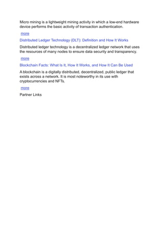 Micro mining is a lightweight mining activity in which a low-end hardware
device performs the basic activity of transaction authentication.
more
Distributed Ledger Technology (DLT): Definition and How It Works
Distributed ledger technology is a decentralized ledger network that uses
the resources of many nodes to ensure data security and transparency.
more
Blockchain Facts: What Is It, How It Works, and How It Can Be Used
A blockchain is a digitally distributed, decentralized, public ledger that
exists across a network. It is most noteworthy in its use with
cryptocurrencies and NFTs.
more
Partner Links
 