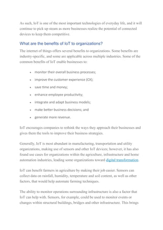 As such, IoT is one of the most important technologies of everyday life, and it will
continue to pick up steam as more businesses realize the potential of connected
devices to keep them competitive.
What are the benefits of IoT to organizations?
The internet of things offers several benefits to organizations. Some benefits are
industry-specific, and some are applicable across multiple industries. Some of the
common benefits of IoT enable businesses to:
 monitor their overall business processes;
 improve the customer experience (CX);
 save time and money;
 enhance employee productivity;
 integrate and adapt business models;
 make better business decisions; and
 generate more revenue.
IoT encourages companies to rethink the ways they approach their businesses and
gives them the tools to improve their business strategies.
Generally, IoT is most abundant in manufacturing, transportation and utility
organizations, making use of sensors and other IoT devices; however, it has also
found use cases for organizations within the agriculture, infrastructure and home
automation industries, leading some organizations toward digital transformation.
IoT can benefit farmers in agriculture by making their job easier. Sensors can
collect data on rainfall, humidity, temperature and soil content, as well as other
factors, that would help automate farming techniques.
The ability to monitor operations surrounding infrastructure is also a factor that
IoT can help with. Sensors, for example, could be used to monitor events or
changes within structural buildings, bridges and other infrastructure. This brings
 