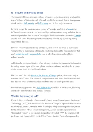 IoT security and privacy issues
The internet of things connects billions of devices to the internet and involves the
use of billions of data points, all of which need to be secured. Due to its expanded
attack surface, IoT security and IoT privacy are cited as major concerns.
In 2016, one of the most notorious recent IoT attacks was Mirai, a botnet that
infiltrated domain name server provider Dyn and took down many websites for an
extended period of time in one of the biggest distributed denial-of-service (DDoS)
attacks ever seen. Attackers gained access to the network by exploiting poorly
secured IoT devices.
Because IoT devices are closely connected, all a hacker has to do is exploit one
vulnerability to manipulate all the data, rendering it unusable. Manufacturers that
don't update their devices regularly -- or at all -- leave them vulnerable to
cybercriminals.
Additionally, connected devices often ask users to input their personal information,
including names, ages, addresses, phone numbers and even social media accounts -
- information that's invaluable to hackers.
Hackers aren't the only threat to the internet of things; privacy is another major
concern for IoT users. For instance, companies that make and distribute consumer
IoT devices could use those devices to obtain and sell users' personal data.
Beyond leaking personal data, IoT poses a risk to critical infrastructure, including
electricity, transportation and inancial services.
What is the history of IoT?
Kevin Ashton, co-founder of the Auto-ID Center at the Massachusetts Institute of
Technology (MIT), first mentioned the internet of things in a presentation he made
to Procter &Gamble (P&G) in 1999. Wanting to bring radio frequency ID (RFID)
to the attention of P&G's senior management, Ashton called his presentation
"Internet of Things" to incorporate the cool new trend of 1999: the internet. MIT
professor Neil Gershenfeld's book, When Things Start to Think, also appeared in
 