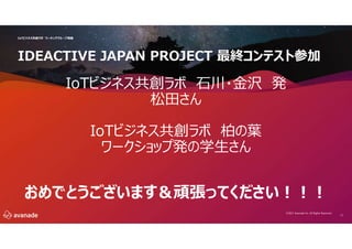 11
IoTビジネス共創ラボ ワーキンググループ再編
©2021 Avanade Inc. All Rights Reserved.
IDEACTIVE JAPAN PROJECT 最終コンテスト参加
IoTビジネス共創ラボ 石川・金沢 発
松田さん
IoTビジネス共創ラボ 柏の葉
ワークショップ発の学生さん
おめでとうございます＆頑張ってください!!!
 