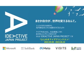 1人ひとりのひらめきから、
兆円単位のビジネスを創りだすプロジェクト
アイデアを生み出し、社会実装してゆく
あらゆる人にチャンスをもたらす
それが IDEACTIVE JAPAN PROJECT です
まさか自分が、世界を変えるなんて。
“ひらめきアイデアコンテスト”
2022.09.08 - 2023.06.24
 