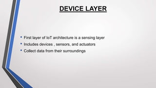 DEVICE LAYER
• First layer of IoT architecture is a sensing layer
• Includes devices , sensors, and actuators
• Collect data from their surroundings
 