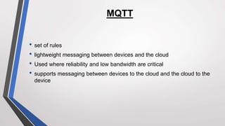 MQTT
• set of rules
• lightweight messaging between devices and the cloud
• Used where reliability and low bandwidth are critical
• supports messaging between devices to the cloud and the cloud to the
device
 