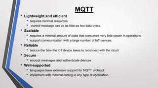MQTT
• Lightweight and efficient
• requires minimal resources
• control message can be as little as two data bytes.
• Scalable
• requires a minimal amount of code that consumes very little power in operations
• support communication with a large number of IoT devices.
• Reliable
• reduce the time the IoT device takes to reconnect with the cloud
• Secure
• encrypt messages and authenticate devices
• Well-supported
• languages have extensive support for MQTT protocol
• implement with minimal coding in any type of application.
 