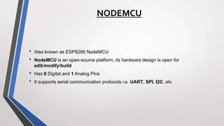 NODEMCU
• Also known as ESP8266 NodeMCU
• NodeMCU is an open-source platform, its hardware design is open for
edit/modify/build
• Has 8 Digital and 1 Analog Pins
• It supports serial communication protocols i.e. UART, SPI, I2C, etc
 