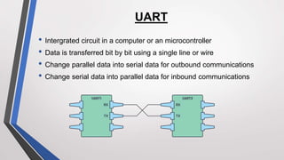 UART
• Intergrated circuit in a computer or an microcontroller
• Data is transferred bit by bit using a single line or wire
• Change parallel data into serial data for outbound communications
• Change serial data into parallel data for inbound communications
 