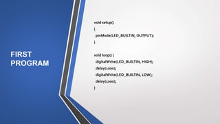 FIRST
PROGRAM
void setup()
{
pinMode(LED_BUILTIN, OUTPUT);
}
void loop() {
digitalWrite(LED_BUILTIN, HIGH);
delay(1000);
digitalWrite(LED_BUILTIN, LOW);
delay(1000);
}
 
