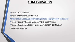 CONFIGURATION
• Install CP2102 Driver
• Install ESP8266 to Arduino IDE
• http://arduino.esp8266.com/stable/package_esp8266com_index.json
• Tools>>Board>>Boards Manager>>ESP8266>>Install
• Tools>>Board>>esp8266>>Nodemcu 1.0 (ESP-12E Module)
• Select correct Port
 