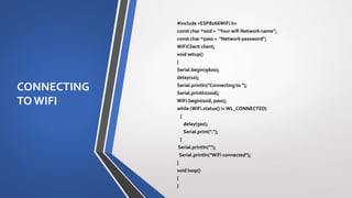 CONNECTING
TOWIFI
#include <ESP8266WiFi.h>
const char *ssid = "Your wifi Network name";
const char *pass = "Network password";
WiFiClient client;
void setup()
{
Serial.begin(9600);
delay(10);
Serial.println("Connecting to ");
Serial.println(ssid);
WiFi.begin(ssid, pass);
while (WiFi.status() !=WL_CONNECTED)
{
delay(500);
Serial.print(".");
}
Serial.println("");
Serial.println("WiFi connected");
}
void loop()
{
}
 