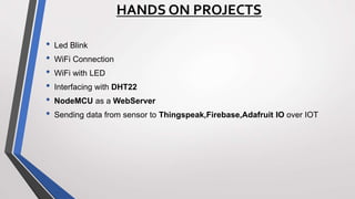 HANDS ON PROJECTS
• Led Blink
• WiFi Connection
• WiFi with LED
• Interfacing with DHT22
• NodeMCU as a WebServer
• Sending data from sensor to Thingspeak,Firebase,Adafruit IO over IOT
 