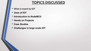 TOPICS DISCUSSED
• What is meant by IOT
• Uses of IOT
• Introduction to NodeMCU
• Hands on Projects
• Case Studies
• Challenges in large scale IOT
 