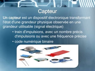 Capteur
Un capteur est un dispositif électronique transformant
l'état d'une grandeur physique observée en une
grandeur utilisable (signal électrique)
• train d'impulsions, avec un nombre précis
d'impulsions ou avec une fréquence précise
• code numérique binaire
 