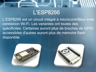 L’ESP8266
L’ESP8266 est un circuit intégré à microcontrôleur avec
connexion Wi-Fi. Les variantes ont toutes des
spécificités. Certaines auront plus de broches de GPIO
accessibles d'autres auront plus de mémoire flash
disponible.
 