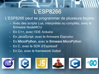 L’ESP8266
L’ESP8266 peut se programmer de plusieurs façons :
– Avec des scripts Lua, interprétés ou compilés, avec le
firmware NodeMCU
– En C++, avec l’IDE Arduino
– En JavaScript, avec le firmware Espruino
– En MicroPython, avec le firmware MicroPython
– En C, avec le SDK d’Espressif
– En Go, avec le framework Gobot
 