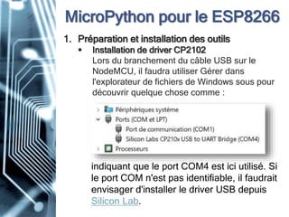 MicroPython pour le ESP8266
1. Préparation et installation des outils
 Installation de driver CP2102
Lors du branchement du câble USB sur le
NodeMCU, il faudra utiliser Gérer dans
l'explorateur de fichiers de Windows sous pour
découvrir quelque chose comme :
indiquant que le port COM4 est ici utilisé. Si
le port COM n'est pas identifiable, il faudrait
envisager d'installer le driver USB depuis
Silicon Lab.
 