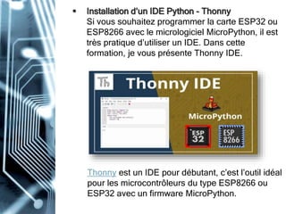  Installation d’un IDE Python - Thonny
Si vous souhaitez programmer la carte ESP32 ou
ESP8266 avec le micrologiciel MicroPython, il est
très pratique d’utiliser un IDE. Dans cette
formation, je vous présente Thonny IDE.
Thonny est un IDE pour débutant, c’est l’outil idéal
pour les microcontrôleurs du type ESP8266 ou
ESP32 avec un firmware MicroPython.
 