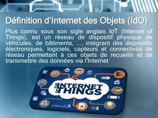 Définition d’Internet des Objets (IdO)
Plus connu sous son sigle anglais IoT (Internet of
Things), est un réseau de dispositif physique de
véhicules, de bâtiments, ..., intégrant des dispositifs
électroniques, logiciels, capteurs et connectivité de
réseau permettant à ces objets de recueillir et de
transmettre des données via l’Internet
 