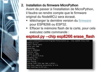 2. Installation du firmware MicroPython
Avant de passer à l’installation de MicroPython,
il faudra se rendre compte que le firmware
original du NodeMCU sera écrasé.
 télécharger la dernière version du firmware
pour ESP8266 ou ESP32.
 Effacer la mémoire flash de la carte, pour cela
exécutez cette commande :
esptool.py --chip esp8266 erase_flash
 