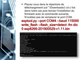  Placez vous dans le répertoire de
téléchargement (cd ~/Downloads/) cd c:Iot
dans notre cas puis lancez l’installation du
firmware avec la commande suivante.
N’oubliez pas de remplacer le port COM.
esptool.py --port COM4 --baud 115000
write_flash --flash_size=detect -fm dio
0 esp8266-201900529-v1.11.bin
 
