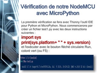 Vérification de notre NodeMCU
avec MicroPython
La première vérification se fera avec Thonny l’outil IDE
pour Python et MicroPython. Nous commencerons par
créer un fichier test1.py avec les deux instructions
suivantes :
import sys
print(sys.platform+ " " + sys.version)
et l'exécuter avec le bouton fléché circulaire Run,
coloré vert (ou F5) :
 