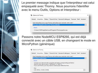 Le premier message indique que l’interpréteur est celui
empaqueté avec Thonny. Nous pourrons l'identifier
avec le menu Outils, Options et Interpréteur :
Passons notre NodeMCU ESP8266, qui est déjà
connecté avec un câble USB, en changeant le mode en
MicroPython (générique)
 