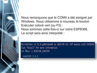 Nous remarquons que le COM4 a été assigné par
Windows. Nous utiliserons à nouveau le bouton
Exécuter coloré vert (ou F5) :
Nous sommes cette fois-ci sur notre ESP8366.
Le script sera ainsi interprété :
 