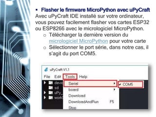 Flasher le firmware MicroPython avec uPyCraft
Avec uPyCraft IDE installé sur votre ordinateur,
vous pouvez facilement flasher vos cartes ESP32
ou ESP8266 avec le micrologiciel MicroPython.
o Télécharger la dernière version du
micrologiciel MicroPython pour votre carte
o Sélectionner le port série, dans notre cas, il
s’agit du port COM5.
 
