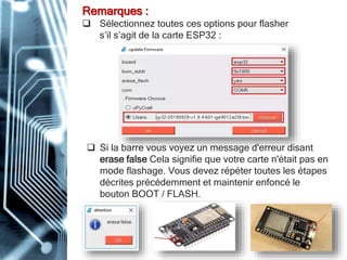 Remarques :
 Sélectionnez toutes ces options pour flasher
s’il s’agit de la carte ESP32 :
 Si la barre vous voyez un message d'erreur disant
erase false Cela signifie que votre carte n'était pas en
mode flashage. Vous devez répéter toutes les étapes
décrites précédemment et maintenir enfoncé le
bouton BOOT / FLASH.
 