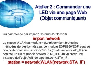Atelier 2 : Commander une
LED via une page Web
(Objet communiquant)
On commence par importer le module Network
import network
La classe WLAN du module network contient toutes les
méthodes de gestion réseau. Le module ESP8266/ESP peut se
comporter comme un point d’accès (mode network.AP_IF) ou
comme un client (mode network.STA_IF). On va créer une
instance de l’objet Wifi de type network.STA_IF.
station = network.WLAN(network.STA_IF)
 