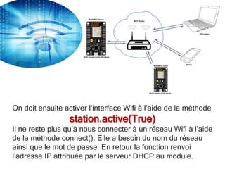 On doit ensuite activer l’interface Wifi à l’aide de la méthode
station.active(True)
Il ne reste plus qu’à nous connecter à un réseau Wifi à l’aide
de la méthode connect(). Elle a besoin du nom du réseau
ainsi que le mot de passe. En retour la fonction renvoi
l’adresse IP attribuée par le serveur DHCP au module.
 