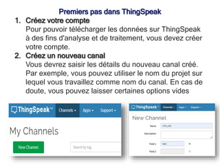 Premiers pas dans ThingSpeak
1. Créez votre compte
Pour pouvoir télécharger les données sur ThingSpeak
à des fins d'analyse et de traitement, vous devez créer
votre compte.
2. Créez un nouveau canal
Vous devrez saisir les détails du nouveau canal créé.
Par exemple, vous pouvez utiliser le nom du projet sur
lequel vous travaillez comme nom du canal. En cas de
doute, vous pouvez laisser certaines options vides
 