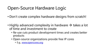Open-Source Hardware Logic
• Don’t create complex hardware designs from scratch!
• Highly advanced complexity in hardware  takes a lot
of time and investment to create
• Re-use cuts product development times and creates better
products
• Open-source organizations provide free IP cores
• E.g., www.opencores.org
 