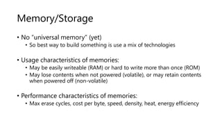 Memory/Storage
• No “universal memory” (yet)
• So best way to build something is use a mix of technologies
• Usage characteristics of memories:
• May be easily writeable (RAM) or hard to write more than once (ROM)
• May lose contents when not powered (volatile), or may retain contents
when powered off (non-volatile)
• Performance characteristics of memories:
• Max erase cycles, cost per byte, speed, density, heat, energy efficiency
 