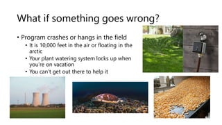 What if something goes wrong?
• Program crashes or hangs in the field
• It is 10,000 feet in the air or floating in the
arctic
• Your plant watering system locks up when
you’re on vacation
• You can’t get out there to help it
 