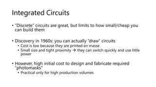Integrated Circuits
• “Discrete” circuits are great, but limits to how small/cheap you
can build them
• Discovery in 1960s: you can actually “draw” circuits
• Cost is low because they are printed en masse
• Small size and tight proximity  they can switch quickly and use little
power
• However, high initial cost to design and fabricate required
“photomasks”
• Practical only for high production volumes
 