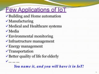 Few Applications of IoT
16
Building and Home automation
Manufacturing
Medical and Healthcare systems
Media
Environmental monitoring
Infrastructure management
Energy management
Transportation
Better quality of life forelderly
... ... ...
You name it, and you will have it in IoT!
 