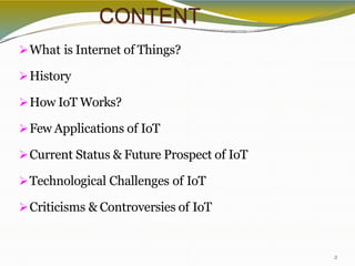 CONTENT
2
What is Internet of Things?
History
How IoT Works?
Few Applications of IoT
Current Status & Future Prospect of IoT
Technological Challenges of IoT
Criticisms & Controversies of IoT
 