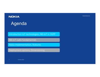 1 © Nokia 2022
Agenda
NB-IoT radio fundamentals
Introduction IoT technologies, NB-IoT in 3GPP
Deployment options, Dimensioning
Nokia implementation, features
 