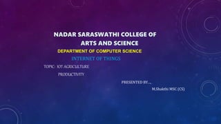 NADAR SARASWATHI COLLEGE OF
ARTS AND SCIENCE
DEPARTMENT OF COMPUTER SCIENCE
INTERNET OF THINGS
TOPIC: IOT AGRICULTURE
PRODUCTIVITY
PRESENTED BY…,
M.Shakthi MSC (CS)
 